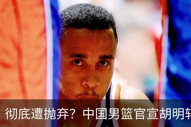 彻底遭抛弃？中国男篮官宣胡明轩离队，连续2场热身赛均遭冷藏