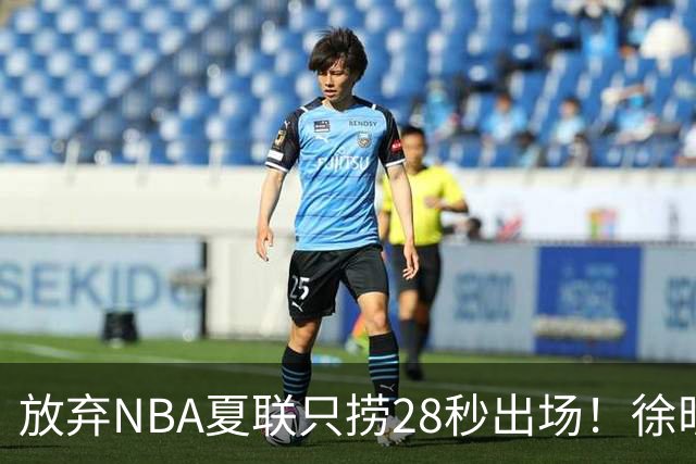 放弃NBA夏联只捞28秒出场！徐昕推迟报到，打响反抗固化集训第一枪