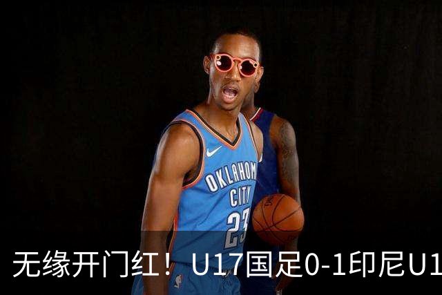 无缘开门红！U17国足0-1印尼U17 孔玺诺抽射造险国足下场对阵日本