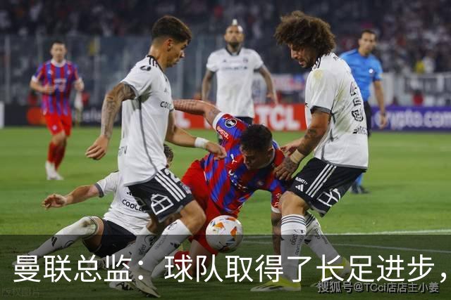 曼联总监：球队取得了长足进步，正在打造四线竞争的优秀队伍